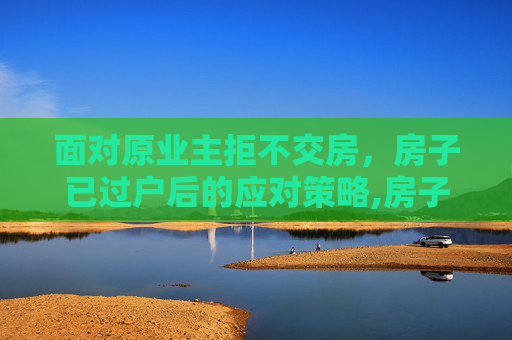 面对原业主拒不交房，房子已过户后的应对策略,房子已过户原业主不交房怎么办