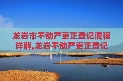 龙岩市不动产更正登记流程详解,龙岩不动产更正登记流程怎么走