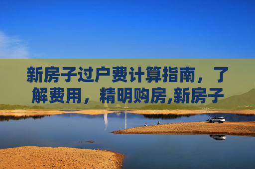 新房子过户费计算指南，了解费用，精明购房,新房子过户费怎么算