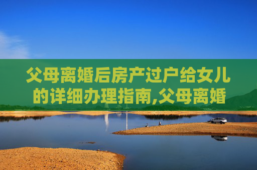 父母离婚后房产过户给女儿的详细办理指南,父母离婚房子过户给女儿怎么办理
