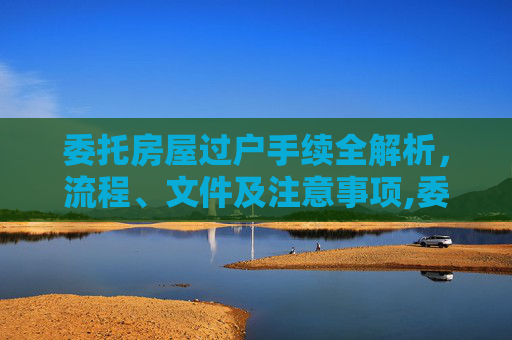 委托房屋过户手续全解析，流程、文件及注意事项,委托房屋过户手续