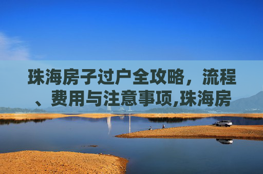 珠海房子过户全攻略，流程、费用与注意事项,珠海房子怎么过户
