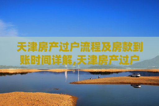 天津房产过户流程及房款到账时间详解,天津房产过户什么时间房款到账
