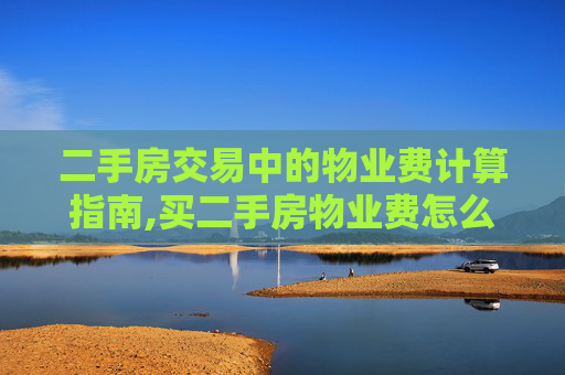 二手房交易中的物业费计算指南,买二手房物业费怎么算