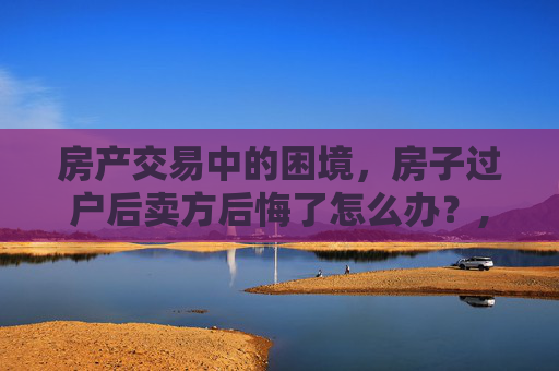房产交易中的困境，房子过户后卖方后悔了怎么办？,房子过户后卖方后悔了怎么办