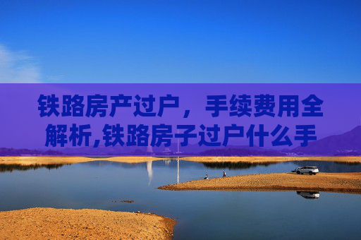 铁路房产过户，手续费用全解析,铁路房子过户什么手续费