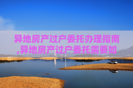 异地房产过户委托办理指南,异地房产过户委托需要如何办理