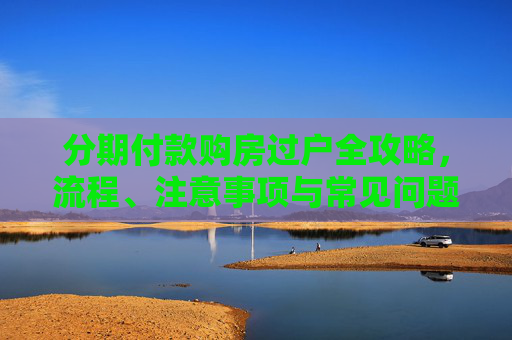 分期付款购房过户全攻略，流程、注意事项与常见问题解答,分期房子怎么过户