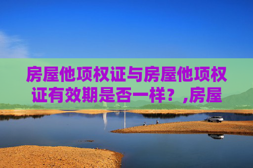 房屋他项权证与房屋他项权证有效期是否一样？,房屋他项权证与房屋他项权证有效期一样的吗