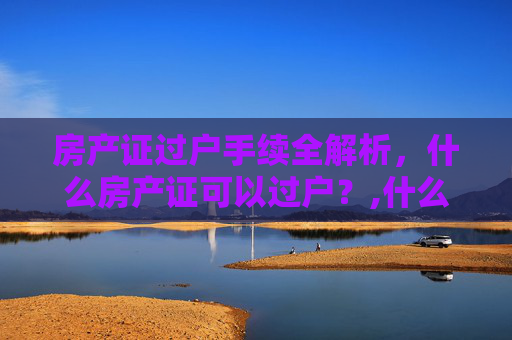 房产证过户手续全解析，什么房产证可以过户？,什么房产证可以过户手续