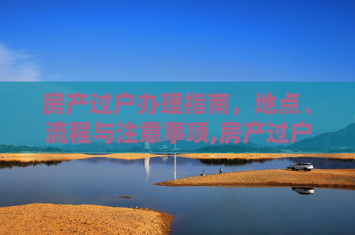 房产过户办理指南，地点、流程与注意事项,房产过户在哪里办理