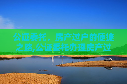 公证委托，房产过户的便捷之路,公证委托办理房产过户