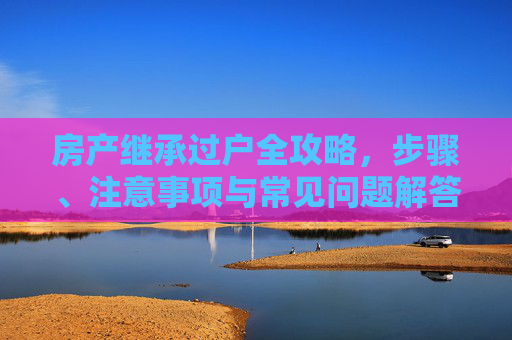 房产继承过户全攻略，步骤、注意事项与常见问题解答,怎么办理房产继承过户