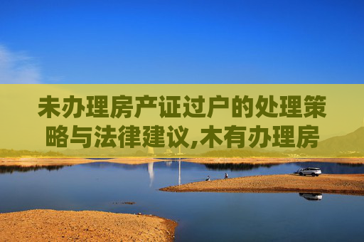 未办理房产证过户的处理策略与法律建议,木有办理房产证过户怎么处理