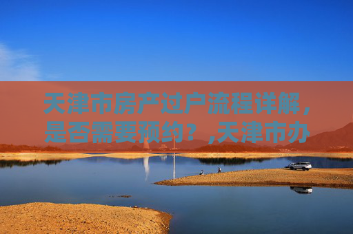 天津市房产过户流程详解，是否需要预约？,天津市办理房产过户需要预约吗