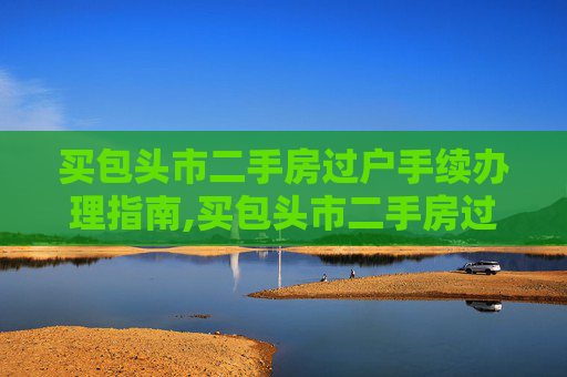 买包头市二手房过户手续办理指南,买包头市二手房过户手续怎么办理