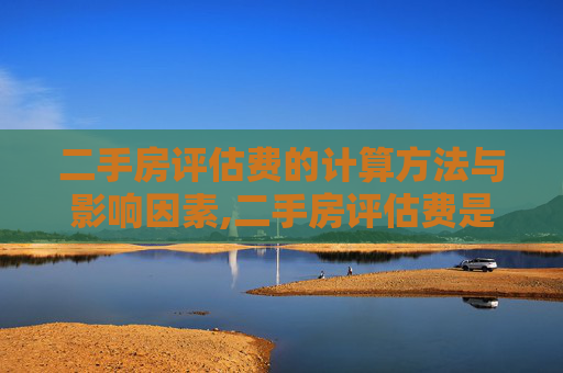 二手房评估费的计算方法与影响因素,二手房评估费是怎么算的