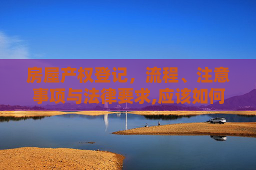 房屋产权登记，流程、注意事项与法律要求,应该如何进行房屋产权登记