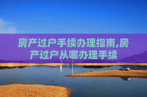 房产过户手续办理指南,房产过户从哪办理手续