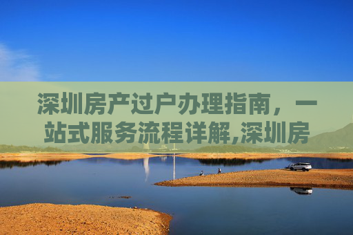 深圳房产过户办理指南，一站式服务流程详解,深圳房产过户在哪里办理