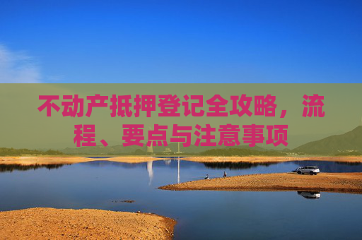 不动产抵押登记全攻略，流程、要点与注意事项