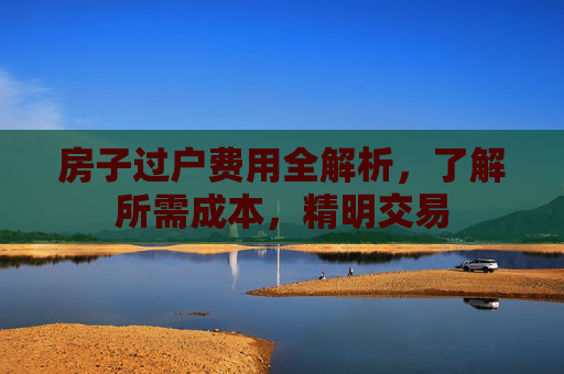 房子过户费用全解析，了解所需成本，精明交易