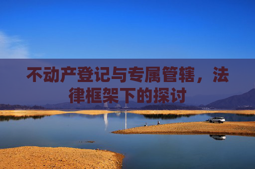 不动产登记与专属管辖，法律框架下的探讨