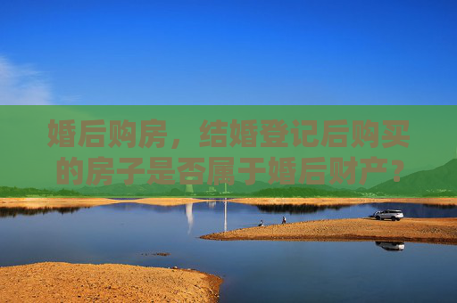 婚后购房，结婚登记后购买的房子是否属于婚后财产？