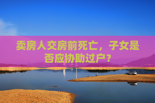 卖房人交房前死亡，子女是否应协助过户？