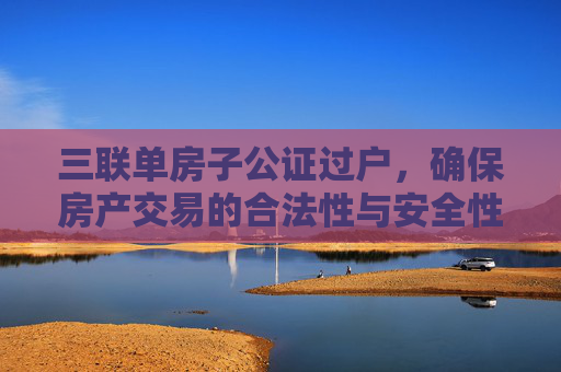 三联单房子公证过户，确保房产交易的合法性与安全性