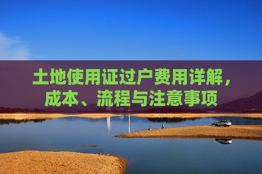 土地使用证过户费用详解，成本、流程与注意事项