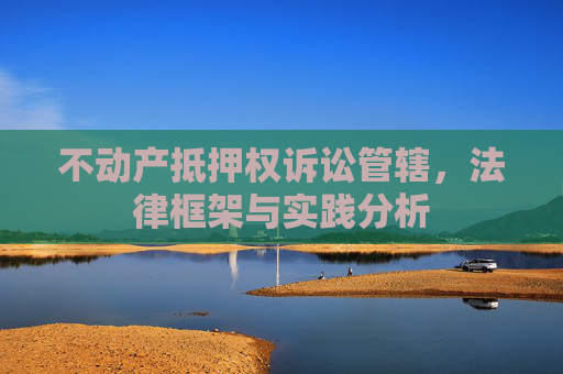 不动产抵押权诉讼管辖，法律框架与实践分析