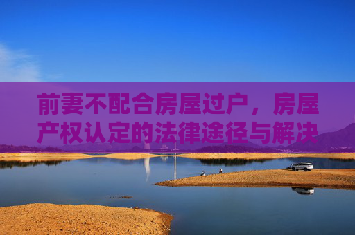 前妻不配合房屋过户，房屋产权认定的法律途径与解决策略