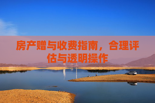 房产赠与收费指南，合理评估与透明操作