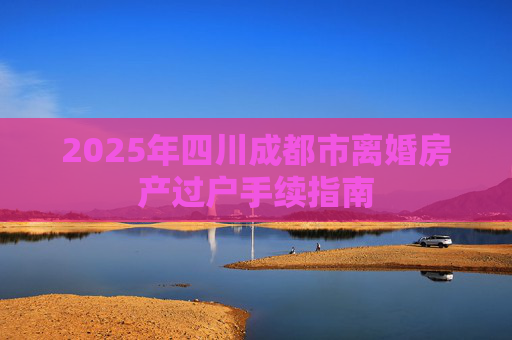 2025年四川成都市离婚房产过户手续指南