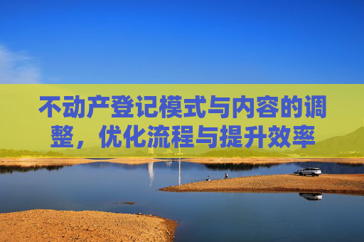 不动产登记模式与内容的调整，优化流程与提升效率