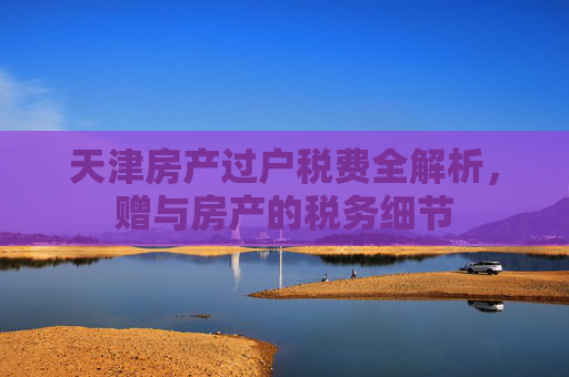 天津房产过户税费全解析，赠与房产的税务细节