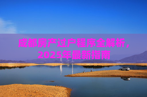 成都房产过户程序全解析，2025年最新指南
