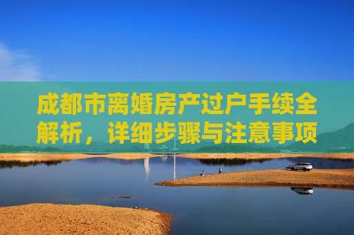 成都市离婚房产过户手续全解析，详细步骤与注意事项