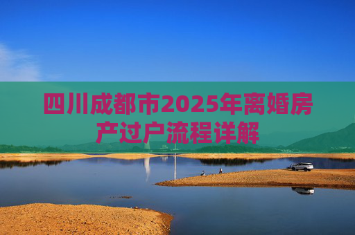四川成都市2025年离婚房产过户流程详解