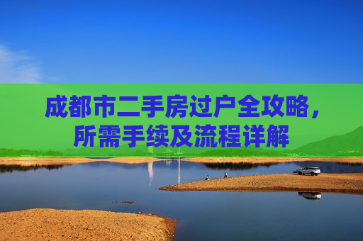 成都市二手房过户全攻略，所需手续及流程详解