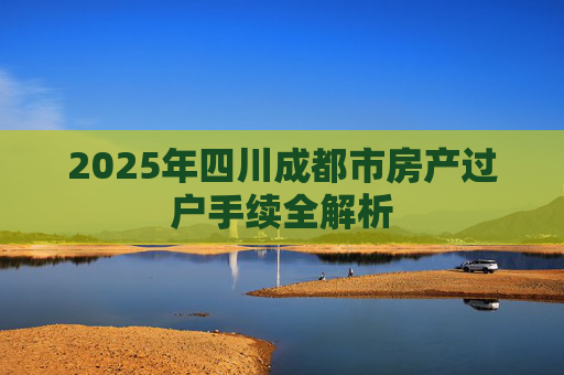 2025年四川成都市房产过户手续全解析