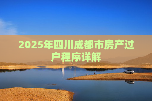 2025年四川成都市房产过户程序详解
