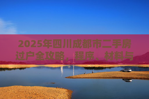 2025年四川成都市二手房过户全攻略，程序、材料与注意事项