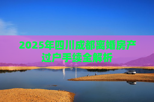 2025年四川成都离婚房产过户手续全解析