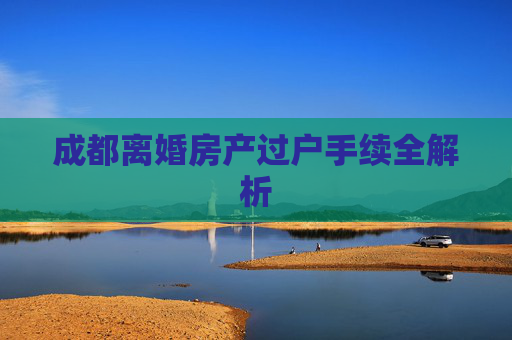成都离婚房产过户手续全解析