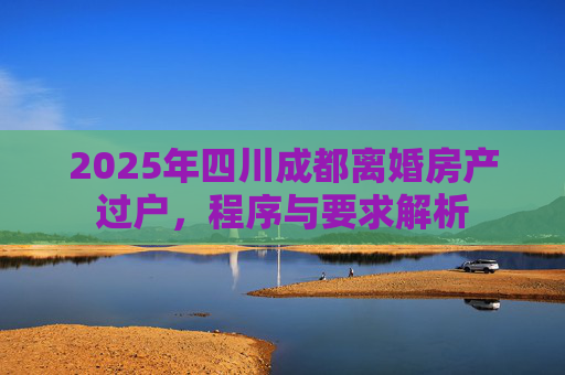 2025年四川成都离婚房产过户，程序与要求解析