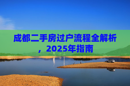 成都二手房过户流程全解析，2025年指南