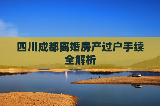 四川成都离婚房产过户手续全解析