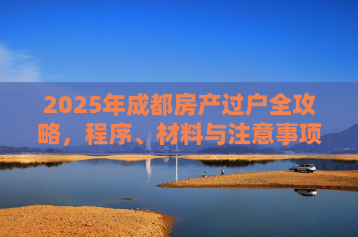 2025年成都房产过户全攻略，程序、材料与注意事项